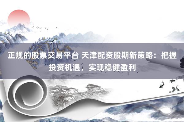 正规的股票交易平台 天津配资股期新策略：把握投资机遇，实现稳健盈利