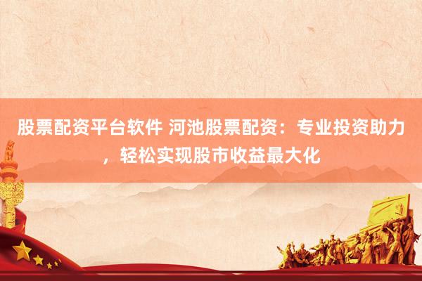 股票配资平台软件 河池股票配资：专业投资助力，轻松实现股市收益最大化