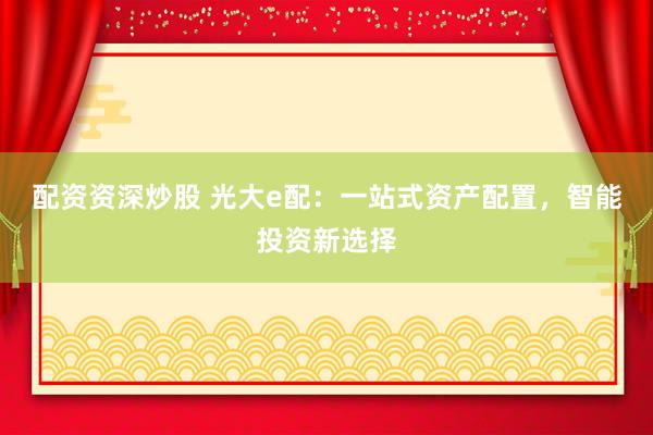 配资资深炒股 光大e配：一站式资产配置，智能投资新选择