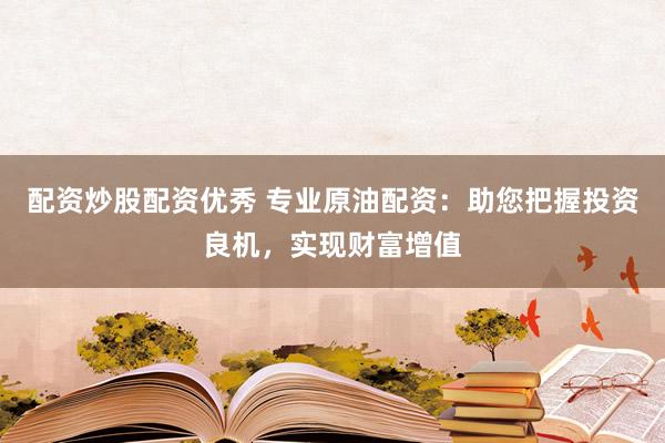 配资炒股配资优秀 专业原油配资：助您把握投资良机，实现财富增值