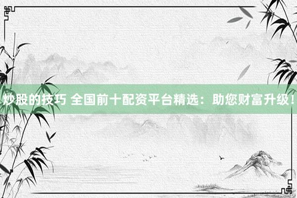 炒股的技巧 全国前十配资平台精选：助您财富升级！