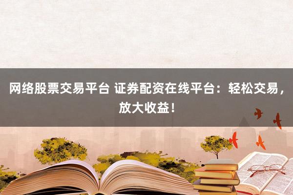 网络股票交易平台 证券配资在线平台:轻松交易,放大收益!