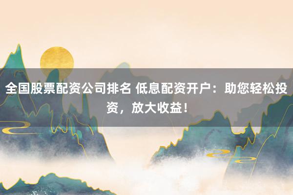 全国股票配资公司排名 低息配资开户:助您轻松投资,放大收益!