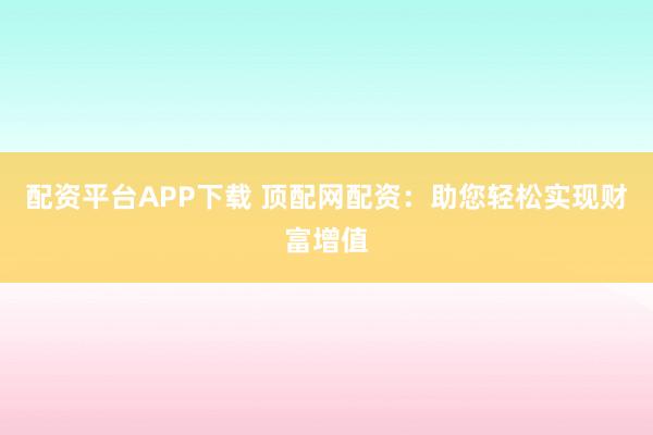 配资平台APP下载 顶配网配资:助您轻松实现财富增值
