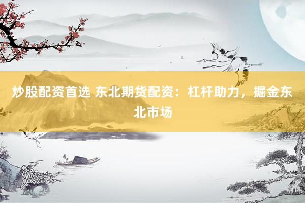 炒股配资首选 东北期货配资:杠杆助力,掘金东北市场