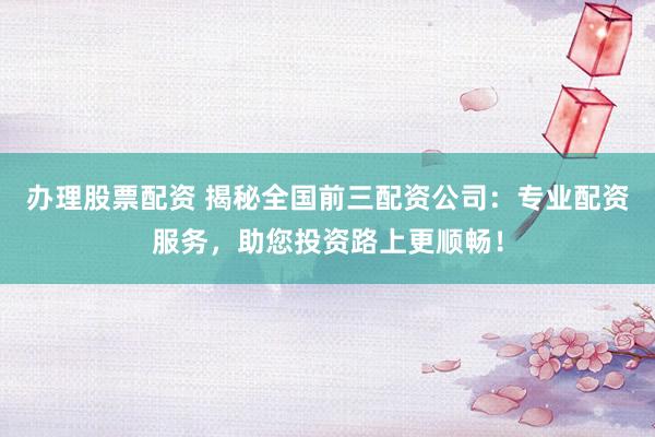 办理股票配资 揭秘全国前三配资公司:专业配资服务,助您投资路上更顺畅!