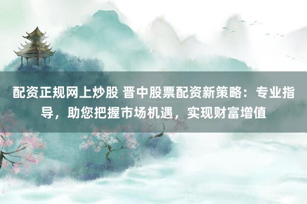 配资正规网上炒股 晋中股票配资新策略:专业指导,助您把握市场机遇,实现财富增值
