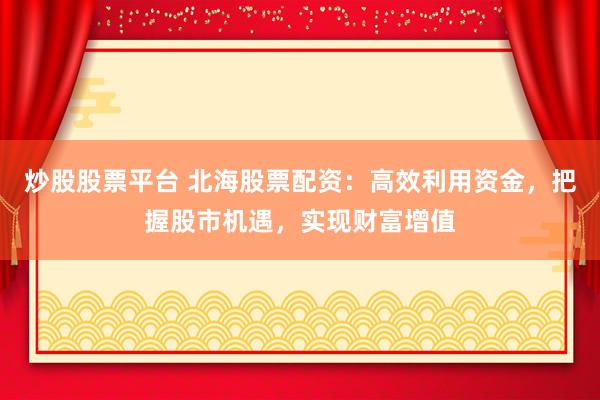 炒股股票平台 北海股票配资:高效利用资金,把握股市机遇,实现财富增值