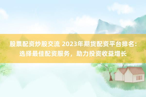 股票配资炒股交流 2023年期货配资平台排名:选择最佳配资服务,助力投资收益增长