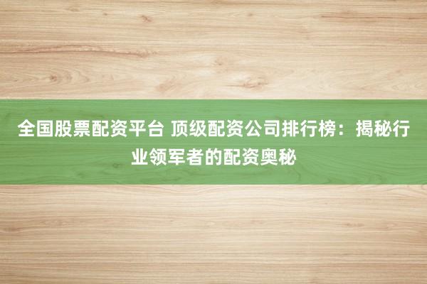 全国股票配资平台 顶级配资公司排行榜：揭秘行业领军者的配资奥秘