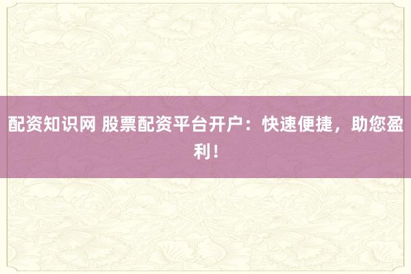 配资知识网 股票配资平台开户：快速便捷，助您盈利！