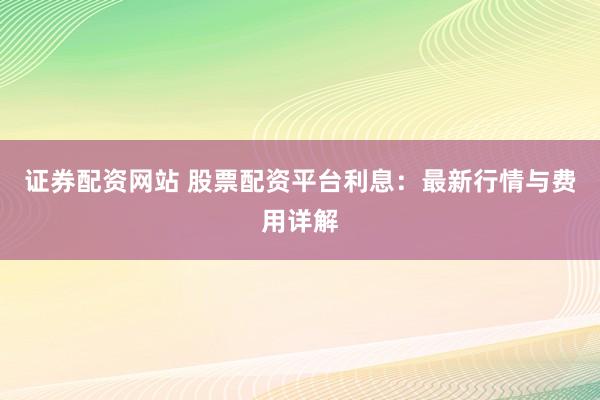 证券配资网站 股票配资平台利息：最新行情与费用详解