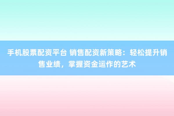手机股票配资平台 销售配资新策略：轻松提升销售业绩，掌握资金运作的艺术
