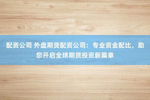 配资公司 外盘期货配资公司：专业资金配比，助您开启全球期货投资新篇章
