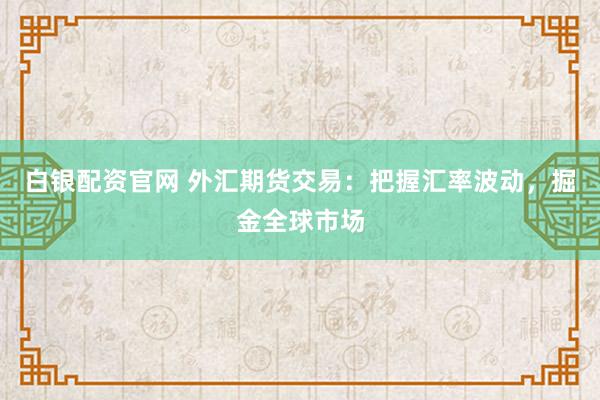白银配资官网 外汇期货交易：把握汇率波动，掘金全球市场