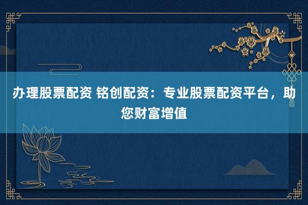 办理股票配资 铭创配资:专业股票配资平台,助您财富增值