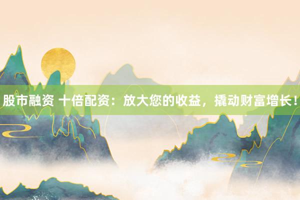 股市融资 十倍配资:放大您的收益,撬动财富增长!
