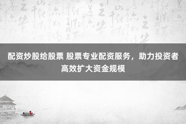 配资炒股给股票 股票专业配资服务，助力投资者高效扩大资金规模
