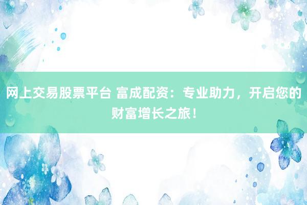 网上交易股票平台 富成配资：专业助力，开启您的财富增长之旅！