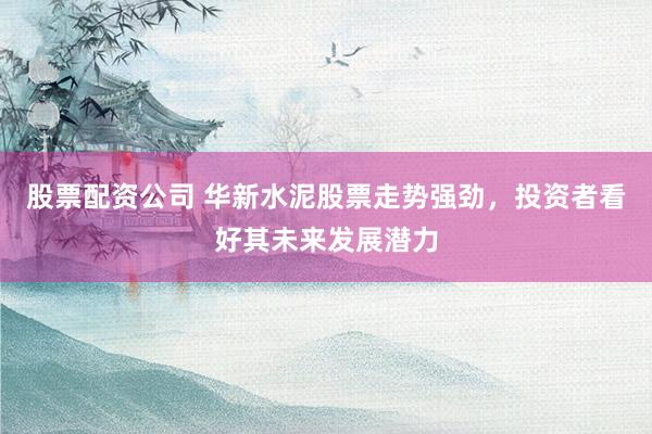 股票配资公司 华新水泥股票走势强劲，投资者看好其未来发展潜力