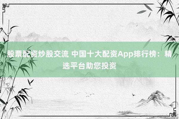 股票配资炒股交流 中国十大配资App排行榜：精选平台助您投资