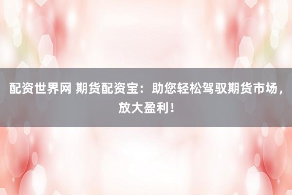 配资世界网 期货配资宝：助您轻松驾驭期货市场，放大盈利！