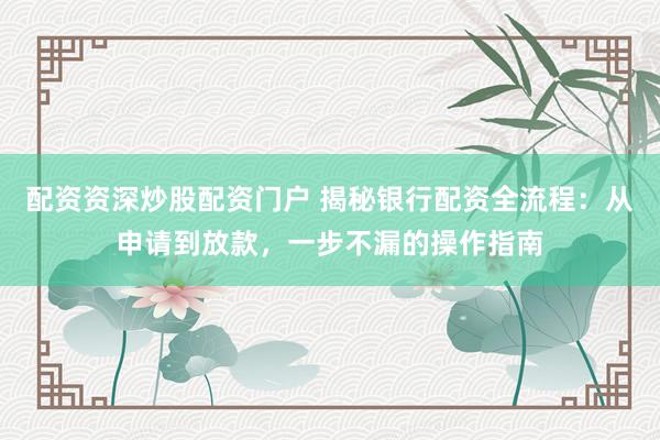 配资资深炒股配资门户 揭秘银行配资全流程:从申请到放款,一步不漏的操作指南