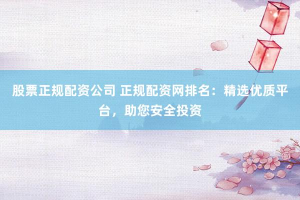 股票正规配资公司 正规配资网排名：精选优质平台，助您安全投资