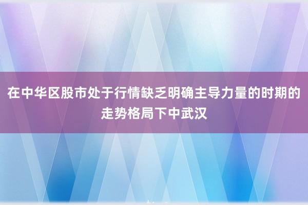 在中华区股市处于行情缺乏明确主导力量的时期的走势格局下中武汉