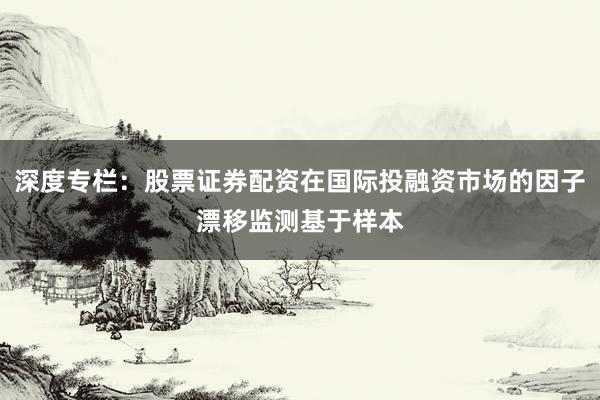 深度专栏：股票证券配资在国际投融资市场的因子漂移监测基于样本