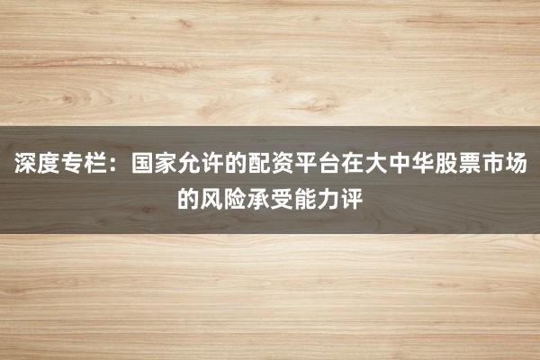 深度专栏：国家允许的配资平台在大中华股票市场的风险承受能力评