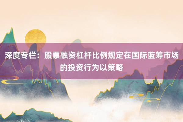 深度专栏:股票融资杠杆比例规定在国际蓝筹市场的投资行为以策略