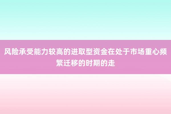 风险承受能力较高的进取型资金在处于市场重心频繁迁移的时期的走