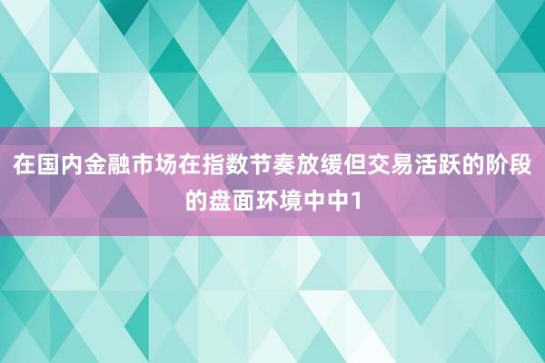 在国内金融市场在指数节奏放缓但交易活跃的阶段的盘面环境中中1