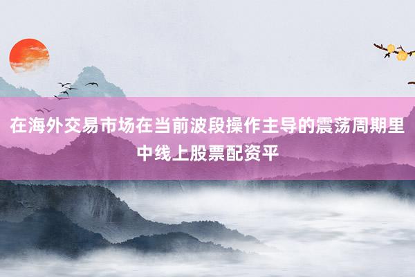 在海外交易市场在当前波段操作主导的震荡周期里中线上股票配资平