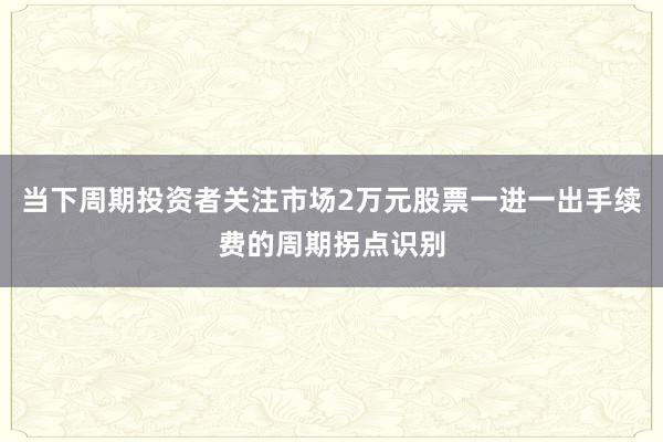 当下周期投资者关注市场2万元股票一进一出手续费的周期拐点识别