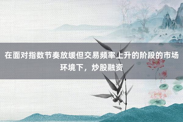 在面对指数节奏放缓但交易频率上升的阶段的市场环境下，炒股融资