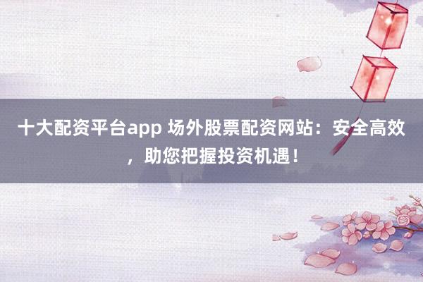 十大配资平台app 场外股票配资网站:安全高效,助您把握投资机遇!