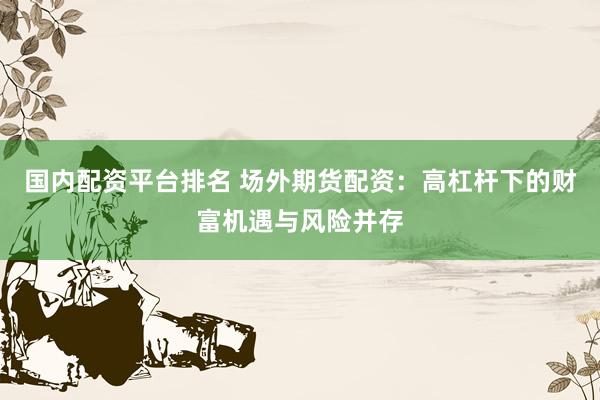 国内配资平台排名 场外期货配资:高杠杆下的财富机遇与风险并存