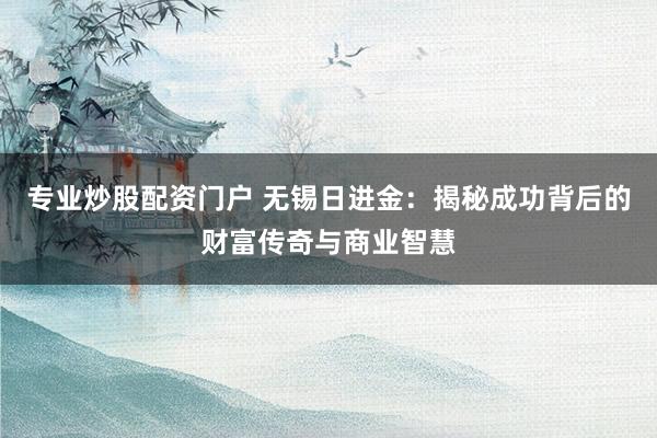 专业炒股配资门户 无锡日进金：揭秘成功背后的财富传奇与商业智慧