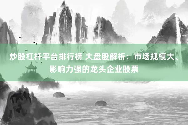 炒股杠杆平台排行榜 大盘股解析：市场规模大、影响力强的龙头企业股票
