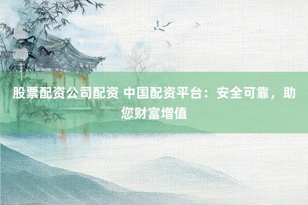 股票配资公司配资 中国配资平台：安全可靠，助您财富增值