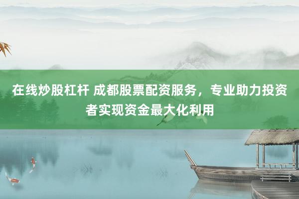 在线炒股杠杆 成都股票配资服务，专业助力投资者实现资金最大化利用