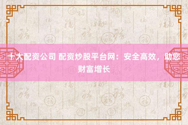 十大配资公司 配资炒股平台网：安全高效，助您财富增长