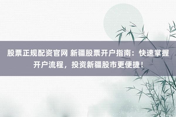 股票正规配资官网 新疆股票开户指南：快速掌握开户流程，投资新疆股市更便捷！