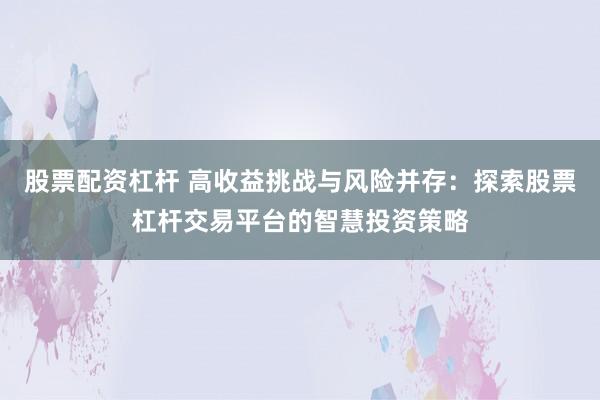 股票配资杠杆 高收益挑战与风险并存：探索股票杠杆交易平台的智慧投资策略