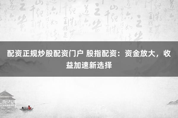 配资正规炒股配资门户 股指配资：资金放大，收益加速新选择
