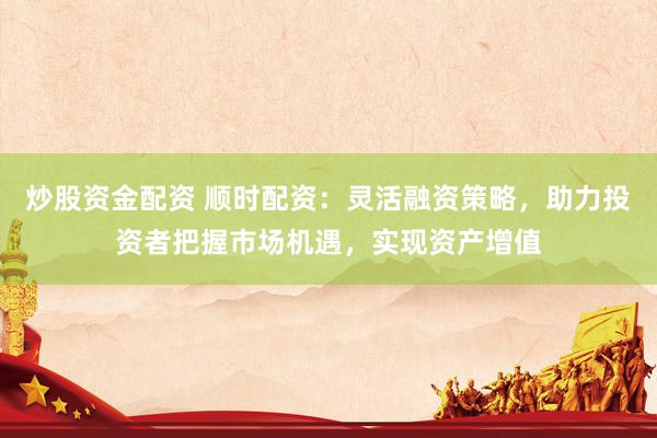 炒股资金配资 顺时配资：灵活融资策略，助力投资者把握市场机遇，实现资产增值