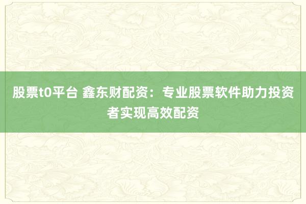 股票t0平台 鑫东财配资：专业股票软件助力投资者实现高效配资