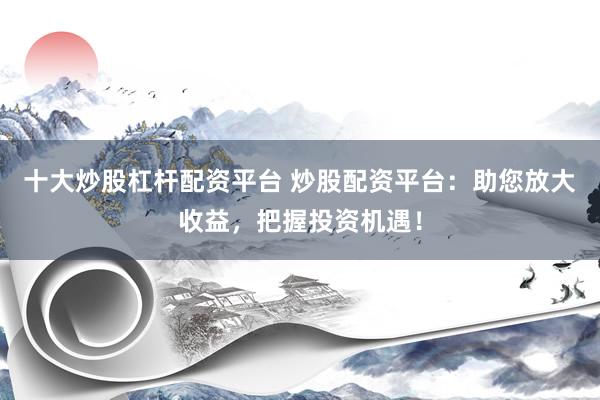 十大炒股杠杆配资平台 炒股配资平台：助您放大收益，把握投资机遇！